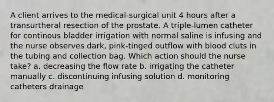 A client arrives to the medical-surgical unit 4 hours after a transurtheral resection of the prostate. A triple-lumen catheter for continous bladder irrigation with normal saline is infusing and the nurse observes dark, pink-tinged outflow with blood cluts in the tubing and collection bag. Which action should the nurse take? a. decreasing the flow rate b. irrigating the catheter manually c. discontinuing infusing solution d. monitoring catheters drainage