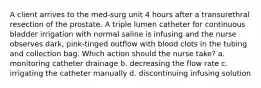 A client arrives to the med-surg unit 4 hours after a transurethral resection of the prostate. A triple lumen catheter for continuous bladder irrigation with normal saline is infusing and the nurse observes dark, pink-tinged outflow with blood clots in the tubing and collection bag. Which action should the nurse take? a. monitoring catheter drainage b. decreasing the flow rate c. irrigating the catheter manually d. discontinuing infusing solution