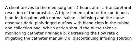 A client arrives to the med-surg unit 4 hours after a transurethral resection of the prostate. A triple lumen catheter for continuous bladder irrigation with normal saline is infusing and the nurse observes dark, pink-tinged outflow with blood clots in the tubing and collection bag. Which action should the nurse take? a. monitoring catheter drainage b. decreasing the flow rate c. irrigating the catheter manually d. discontinuing infusing solution