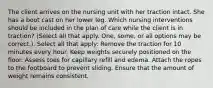 The client arrives on the nursing unit with her traction intact. She has a boot cast on her lower leg. Which nursing interventions should be included in the plan of care while the client is in traction? (Select all that apply. One, some, or all options may be correct.). Select all that apply: Remove the traction for 10 minutes every hour. Keep weights securely positioned on the floor. Assess toes for capillary refill and edema. Attach the ropes to the footboard to prevent sliding. Ensure that the amount of weight remains consistent.