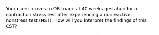 Your client arrives to OB triage at 40 weeks gestation for a contraction stress test after experiencing a nonreactive, nonstress test (NST). How will you interpret the findings of this CST?