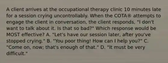 A client arrives at the occupational therapy clinic 10 minutes late for a session crying uncontrollably. When the COTA® attempts to engage the client in conversation, the client responds, "I don't want to talk about it. Is that so bad?" Which response would be MOST effective? A. "Let's have our session later, after you've stopped crying." B. "You poor thing! How can I help you?" C. "Come on, now; that's enough of that." D. "It must be very difficult."