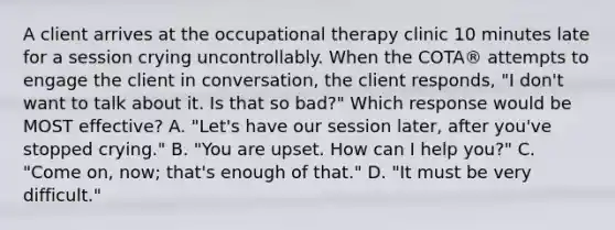 A client arrives at the occupational therapy clinic 10 minutes late for a session crying uncontrollably. When the COTA® attempts to engage the client in conversation, the client responds, "I don't want to talk about it. Is that so bad?" Which response would be MOST effective? A. "Let's have our session later, after you've stopped crying." B. "You are upset. How can I help you?" C. "Come on, now; that's enough of that." D. "It must be very difficult."