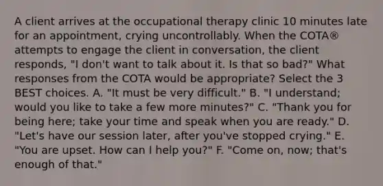 A client arrives at the occupational therapy clinic 10 minutes late for an appointment, crying uncontrollably. When the COTA® attempts to engage the client in conversation, the client responds, "I don't want to talk about it. Is that so bad?" What responses from the COTA would be appropriate? Select the 3 BEST choices. A. "It must be very difficult." B. "I understand; would you like to take a few more minutes?" C. "Thank you for being here; take your time and speak when you are ready." D. "Let's have our session later, after you've stopped crying." E. "You are upset. How can I help you?" F. "Come on, now; that's enough of that."