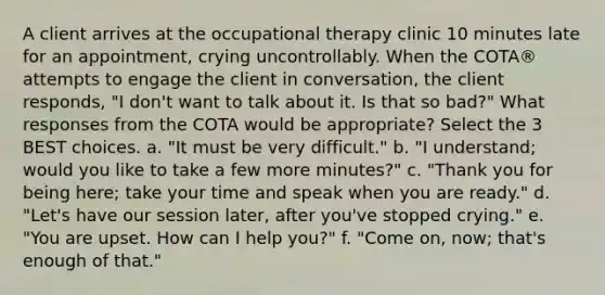 A client arrives at the occupational therapy clinic 10 minutes late for an appointment, crying uncontrollably. When the COTA® attempts to engage the client in conversation, the client responds, "I don't want to talk about it. Is that so bad?" What responses from the COTA would be appropriate? Select the 3 BEST choices. a. "It must be very difficult." b. "I understand; would you like to take a few more minutes?" c. "Thank you for being here; take your time and speak when you are ready." d. "Let's have our session later, after you've stopped crying." e. "You are upset. How can I help you?" f. "Come on, now; that's enough of that."