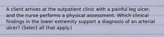 A client arrives at the outpatient clinic with a painful leg ulcer, and the nurse performs a physical assessment. Which clinical findings in the lower extremity support a diagnosis of an arterial ulcer? (Select all that apply.)