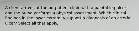 A client arrives at the outpatient clinic with a painful leg ulcer, and the nurse performs a physical assessment. Which clinical findings in the lower extremity support a diagnosis of an arterial ulcer? Select all that apply.