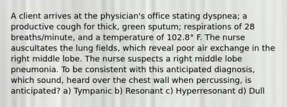 A client arrives at the physician's office stating dyspnea; a productive cough for thick, green sputum; respirations of 28 breaths/minute, and a temperature of 102.8° F. The nurse auscultates the lung fields, which reveal poor air exchange in the right middle lobe. The nurse suspects a right middle lobe pneumonia. To be consistent with this anticipated diagnosis, which sound, heard over the chest wall when percussing, is anticipated? a) Tympanic b) Resonant c) Hyperresonant d) Dull