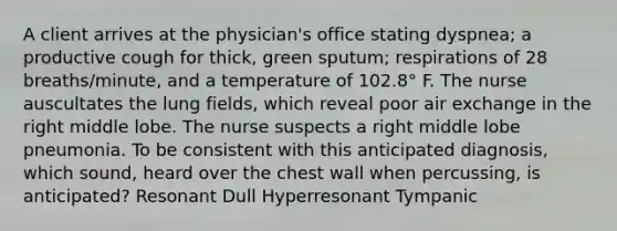 A client arrives at the physician's office stating dyspnea; a productive cough for thick, green sputum; respirations of 28 breaths/minute, and a temperature of 102.8° F. The nurse auscultates the lung fields, which reveal poor air exchange in the right middle lobe. The nurse suspects a right middle lobe pneumonia. To be consistent with this anticipated diagnosis, which sound, heard over the chest wall when percussing, is anticipated? Resonant Dull Hyperresonant Tympanic