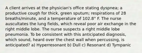 A client arrives at the physician's office stating dyspnea; a productive cough for thick, green sputum; respirations of 28 breaths/minute, and a temperature of 102.8° F. The nurse auscultates the lung fields, which reveal poor air exchange in the right middle lobe. The nurse suspects a right middle lobe pneumonia. To be consistent with this anticipated diagnosis, which sound, heard over the chest wall when percussing, is anticipated? a) Hyperresonant b) Dull c) Resonant d) Tympanic