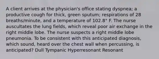 A client arrives at the physician's office stating dyspnea; a productive cough for thick, green sputum; respirations of 28 breaths/minute, and a temperature of 102.8° F. The nurse auscultates the lung fields, which reveal poor air exchange in the right middle lobe. The nurse suspects a right middle lobe pneumonia. To be consistent with this anticipated diagnosis, which sound, heard over the chest wall when percussing, is anticipated? Dull Tympanic Hyperresonant Resonant