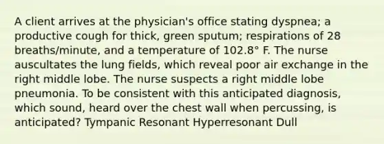 A client arrives at the physician's office stating dyspnea; a productive cough for thick, green sputum; respirations of 28 breaths/minute, and a temperature of 102.8° F. The nurse auscultates the lung fields, which reveal poor air exchange in the right middle lobe. The nurse suspects a right middle lobe pneumonia. To be consistent with this anticipated diagnosis, which sound, heard over the chest wall when percussing, is anticipated? Tympanic Resonant Hyperresonant Dull