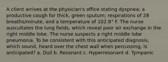 A client arrives at the physician's office stating dyspnea; a productive cough for thick, green sputum; respirations of 28 breaths/minute, and a temperature of 102.8° F. The nurse auscultates the lung fields, which reveal poor air exchange in the right middle lobe. The nurse suspects a right middle lobe pneumonia. To be consistent with this anticipated diagnosis, which sound, heard over the chest wall when percussing, is anticipated? a. Dull b. Resonant c. Hyperresonant d. Tympanic