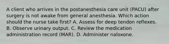 A client who arrives in the postanesthesia care unit (PACU) after surgery is not awake from general anesthesia. Which action should the nurse take first? A. Assess for deep tendon reflexes. B. Observe urinary output. C. Review the medication administration record (MAR). D. Administer naloxone.