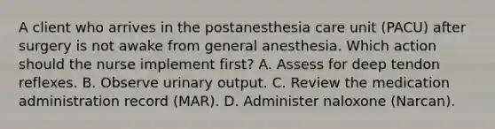 A client who arrives in the postanesthesia care unit (PACU) after surgery is not awake from general anesthesia. Which action should the nurse implement first? A. Assess for deep tendon reflexes. B. Observe urinary output. C. Review the medication administration record (MAR). D. Administer naloxone (Narcan).