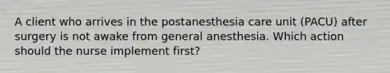 A client who arrives in the postanesthesia care unit (PACU) after surgery is not awake from general anesthesia. Which action should the nurse implement first?