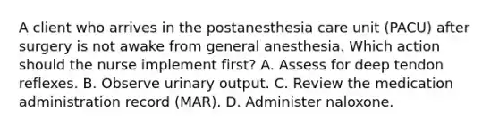 A client who arrives in the postanesthesia care unit (PACU) after surgery is not awake from general anesthesia. Which action should the nurse implement first? A. Assess for deep tendon reflexes. B. Observe urinary output. C. Review the medication administration record (MAR). D. Administer naloxone.