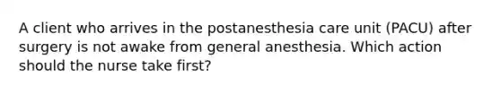 A client who arrives in the postanesthesia care unit (PACU) after surgery is not awake from general anesthesia. Which action should the nurse take first?