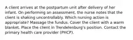 A client arrives at the postpartum unit after delivery of her infant. On performing an assessment, the nurse notes that the client is shaking uncontrollably. Which nursing action is appropriate? Massage the fundus. Cover the client with a warm blanket. Place the client in Trendelenburg's position. Contact the primary health care provider (PHCP).