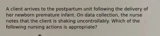 A client arrives to the postpartum unit following the delivery of her newborn premature infant. On data collection, the nurse notes that the client is shaking uncontrollably. Which of the following nursing actions is appropriate?