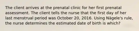 The client arrives at the prenatal clinic for her first prenatal assessment. The client tells the nurse that the first day of her last menstrual period was October 20, 2016. Using Nägele's rule, the nurse determines the estimated date of birth is which?