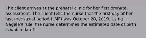 The client arrives at the prenatal clinic for her first prenatal assessment. The client tells the nurse that the first day of her last menstrual period (LMP) was October 20, 2019. Using Nagele's rule, the nurse determines the estimated date of birth is which date?