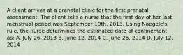 A client arrives at a prenatal clinic for the first prenatal assessment. The client tells a nurse that the first day of her last menstrual period was September 19th, 2013. Using Naegele's rule, the nurse determines the estimated date of confinement as: A. July 26, 2013 B. June 12, 2014 C. June 26, 2014 D. July 12, 2014