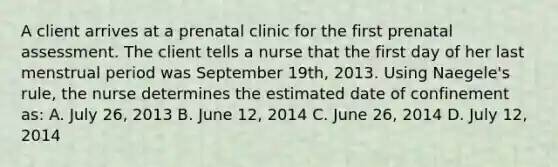 A client arrives at a prenatal clinic for the first prenatal assessment. The client tells a nurse that the first day of her last menstrual period was September 19th, 2013. Using Naegele's rule, the nurse determines the estimated date of confinement as: A. July 26, 2013 B. June 12, 2014 C. June 26, 2014 D. July 12, 2014