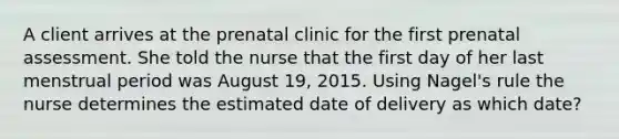 A client arrives at the prenatal clinic for the first prenatal assessment. She told the nurse that the first day of her last menstrual period was August 19, 2015. Using Nagel's rule the nurse determines the estimated date of delivery as which date?