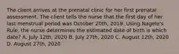 The client arrives at the prenatal clinic for her first prenatal assessment. The client tells the nurse that the first day of her last menstrual period was October 20th, 2019. Using Nagele's Rule, the nurse determines the estimated date of birth is which date? A. July 12th, 2020 B. July 27th, 2020 C. August 12th, 2020 D. August 27th, 2020