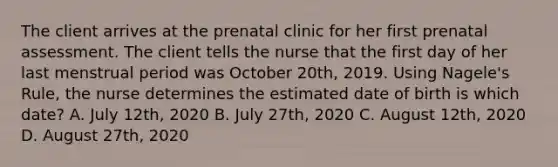 The client arrives at the prenatal clinic for her first prenatal assessment. The client tells the nurse that the first day of her last menstrual period was October 20th, 2019. Using Nagele's Rule, the nurse determines the estimated date of birth is which date? A. July 12th, 2020 B. July 27th, 2020 C. August 12th, 2020 D. August 27th, 2020