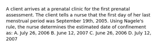 A client arrives at a prenatal clinic for the first prenatal assessment. The client tells a nurse that the first day of her last menstrual period was September 19th, 2005. Using Nagele's rule, the nurse determines the estimated date of confinement as: A. July 26, 2006 B. June 12, 2007 C. June 26, 2006 D. July 12, 2007