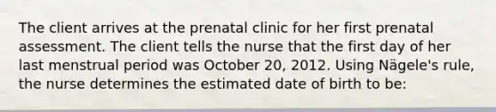 The client arrives at the prenatal clinic for her first prenatal assessment. The client tells the nurse that the first day of her last menstrual period was October 20, 2012. Using Nägele's rule, the nurse determines the estimated date of birth to be: