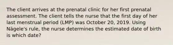 The client arrives at the prenatal clinic for her first prenatal assessment. The client tells the nurse that the first day of her last menstrual period (LMP) was October 20, 2019. Using Nägele's rule, the nurse determines the estimated date of birth is which date?