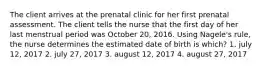 The client arrives at the prenatal clinic for her first prenatal assessment. The client tells the nurse that the first day of her last menstrual period was October 20, 2016. Using Nagele's rule, the nurse determines the estimated date of birth is which? 1. july 12, 2017 2. july 27, 2017 3. august 12, 2017 4. august 27, 2017