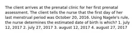 The client arrives at the prenatal clinic for her first prenatal assessment. The client tells the nurse that the first day of her last menstrual period was October 20, 2016. Using Nagele's rule, the nurse determines the estimated date of birth is which? 1. july 12, 2017 2. july 27, 2017 3. august 12, 2017 4. august 27, 2017