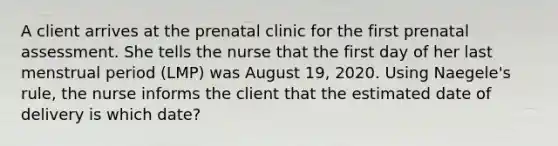 A client arrives at the prenatal clinic for the first prenatal assessment. She tells the nurse that the first day of her last menstrual period (LMP) was August 19, 2020. Using Naegele's rule, the nurse informs the client that the estimated date of delivery is which date?