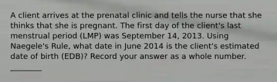 A client arrives at the prenatal clinic and tells the nurse that she thinks that she is pregnant. The first day of the client's last menstrual period (LMP) was September 14, 2013. Using Naegele's Rule, what date in June 2014 is the client's estimated date of birth (EDB)? Record your answer as a whole number. ________