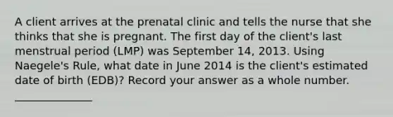 A client arrives at the prenatal clinic and tells the nurse that she thinks that she is pregnant. The first day of the client's last menstrual period (LMP) was September 14, 2013. Using Naegele's Rule, what date in June 2014 is the client's estimated date of birth (EDB)? Record your answer as a whole number. ______________