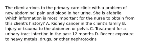 The client arrives to the primary care clinic with a problem of new abdominal pain and blood in her urine. She is afebrile. Which information is most important for the nurse to obtain from this client's history? A. Kidney cancer in the client's family B. Injury or trauma to the abdomen or pelvis C. Treatment for a urinary tract infection in the past 12 months D. Recent exposure to heavy metals, drugs, or other nephrotoxins