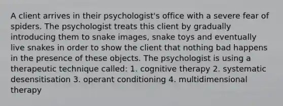 A client arrives in their psychologist's office with a severe fear of spiders. The psychologist treats this client by gradually introducing them to snake images, snake toys and eventually live snakes in order to show the client that nothing bad happens in the presence of these objects. The psychologist is using a therapeutic technique called: 1. cognitive therapy 2. systematic desensitisation 3. operant conditioning 4. multidimensional therapy