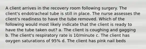 A client arrives in the recovery room following surgery. The client's endotracheal tube is still in place. The nurse assesses the client's readiness to have the tube removed. Which of the following would most likely indicate that the client is ready to have the tube taken out? a. The client is coughing and gagging b. The client's respiratory rate is 10/minute c. The client has oxygen saturations of 95% d. The client has pink nail beds