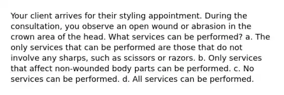 Your client arrives for their styling appointment. During the consultation, you observe an open wound or abrasion in the crown area of the head. What services can be performed? a. The only services that can be performed are those that do not involve any sharps, such as scissors or razors. b. Only services that affect non-wounded body parts can be performed. c. No services can be performed. d. All services can be performed.