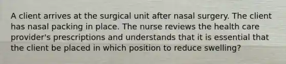 A client arrives at the surgical unit after nasal surgery. The client has nasal packing in place. The nurse reviews the health care provider's prescriptions and understands that it is essential that the client be placed in which position to reduce swelling?