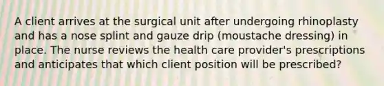 A client arrives at the surgical unit after undergoing rhinoplasty and has a nose splint and gauze drip (moustache dressing) in place. The nurse reviews the health care provider's prescriptions and anticipates that which client position will be prescribed?