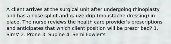 A client arrives at the surgical unit after undergoing rhinoplasty and has a nose splint and gauze drip (moustache dressing) in place. The nurse reviews the health care provider's prescriptions and anticipates that which client position will be prescribed? 1. Sims' 2. Prone 3. Supine 4. Semi Fowler's