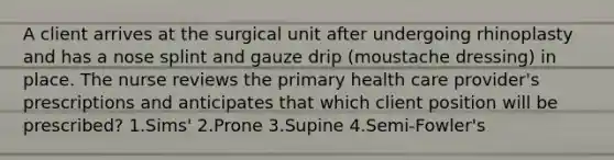 A client arrives at the surgical unit after undergoing rhinoplasty and has a nose splint and gauze drip (moustache dressing) in place. The nurse reviews the primary health care provider's prescriptions and anticipates that which client position will be prescribed? 1.Sims' 2.Prone 3.Supine 4.Semi-Fowler's