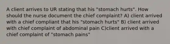 A client arrives to UR stating that his "stomach hurts". How should the nurse document the chief complaint? A) client arrived with a chief compliant that his "stomach hurts" B) client arrived with chief complaint of abdominal pain C)client arrived with a chief complaint of "stomach pains"