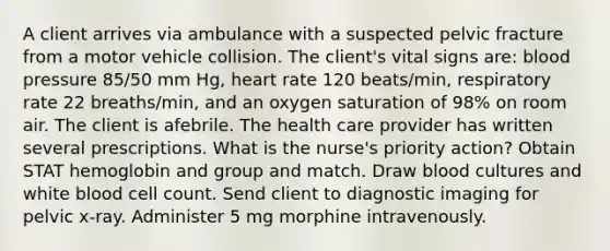 A client arrives via ambulance with a suspected pelvic fracture from a motor vehicle collision. The client's vital signs are: blood pressure 85/50 mm Hg, heart rate 120 beats/min, respiratory rate 22 breaths/min, and an oxygen saturation of 98% on room air. The client is afebrile. The health care provider has written several prescriptions. What is the nurse's priority action? Obtain STAT hemoglobin and group and match. Draw blood cultures and white blood cell count. Send client to diagnostic imaging for pelvic x-ray. Administer 5 mg morphine intravenously.