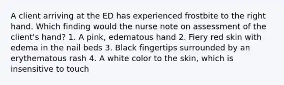 A client arriving at the ED has experienced frostbite to the right hand. Which finding would the nurse note on assessment of the client's hand? 1. A pink, edematous hand 2. Fiery red skin with edema in the nail beds 3. Black fingertips surrounded by an erythematous rash 4. A white color to the skin, which is insensitive to touch